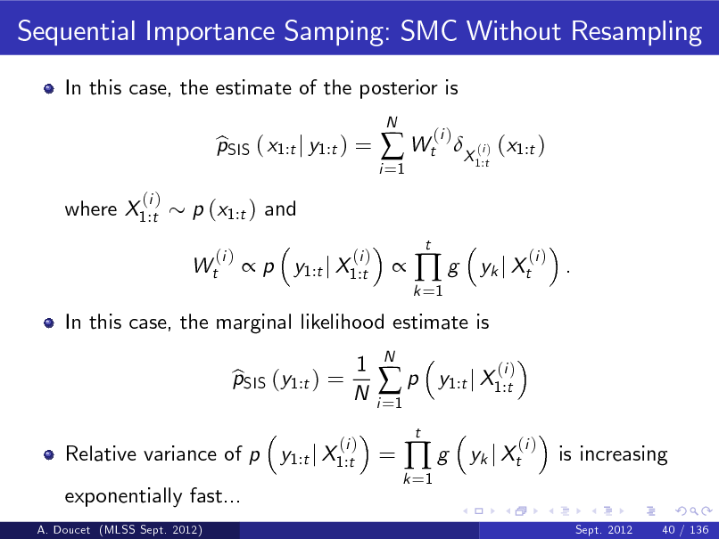 Slide: Sequential Importance Samping: SMC Without Resampling
In this case, the estimate of the posterior is pSIS ( x1:t j y1:t ) = b  p y1:t j X1:t
(i )
N

i =1

 Wt
t

(i )

X (i ) (x1:t )
1:t

where X1:t

(i )

p (x1:t ) and Wt
(i )



k =1

g

yk j Xt

(i )

.

In this case, the marginal likelihood estimate is pSIS (y1:t ) = b 1 N

i =1

p
t

N

y1:t j X1:t

(i )

Relative variance of p y1:t j X1:t exponentially fast...
A. Doucet (MLSS Sept. 2012)

(i )

=

k =1

g

yk j Xt

(i )

is increasing

Sept. 2012

40 / 136

