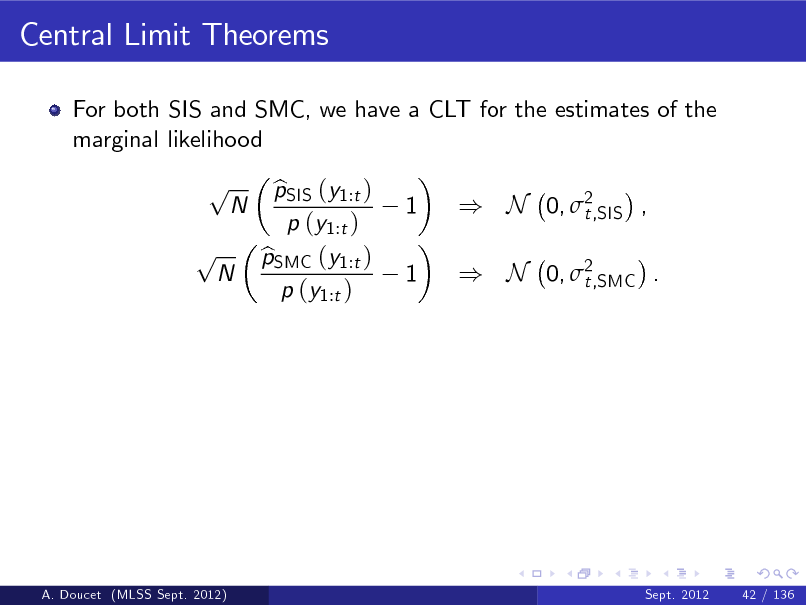 Slide: Central Limit Theorems
For both SIS and SMC, we have a CLT for the estimates of the marginal likelihood

p p

N

N

pSIS (y1:t ) b p (y1:t ) pSMC (y1:t ) b p (y1:t )

1 1

) N 0, 2 t,SIS , ) N 0, 2 t,SMC .

A. Doucet (MLSS Sept. 2012)

Sept. 2012

42 / 136

