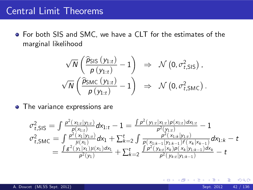 Slide: Central Limit Theorems
For both SIS and SMC, we have a CLT for the estimates of the marginal likelihood

p p

N

N

The variance expressions are 2 t,SIS =

pSIS (y1:t ) b p (y1:t ) pSMC (y1:t ) b p (y1:t )

1 1

) N 0, 2 t,SIS , ) N 0, 2 t,SMC .

2 t,SMC =

R

=

R 2 p ( y1:t jx1:t )p (x1:t )dx1:t p 2 ( x1:t jy1:t ) dx1:t 1 = 1 p (x1:t ) p 2 (y1:t ) R R p 2 ( x1 jy1:t ) 2( x p 1:k jy 1:t ) dx1 + t =2 p ( x dx1:k k R 2  (x 1 ) R 21:k 1 jy1:k 1 )f ( xk jxk 1 ) g ( y1 jx1 )(x1 )dx1 p ( yk :t jxk )p ( xk jy1:k 1 )dxk +  t =2 t k p 2 (y 1 ) p 2 ( yk :t jy1:k 1 )

t

A. Doucet (MLSS Sept. 2012)

Sept. 2012

42 / 136

