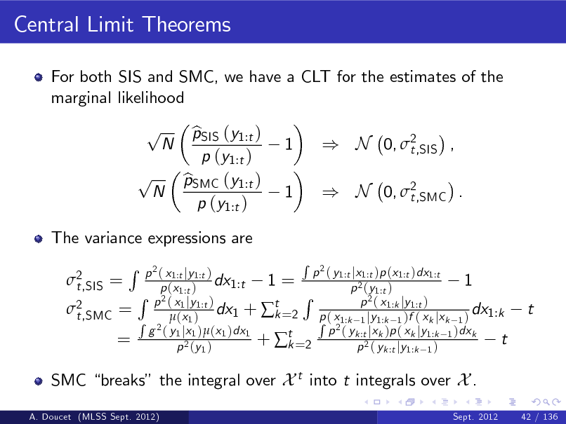Slide: Central Limit Theorems
For both SIS and SMC, we have a CLT for the estimates of the marginal likelihood

p p

N

N

The variance expressions are 2 t,SIS =

pSIS (y1:t ) b p (y1:t ) pSMC (y1:t ) b p (y1:t )

1 1

) N 0, 2 t,SIS , ) N 0, 2 t,SMC .

2 t,SMC =

R

=

R 2 p ( y1:t jx1:t )p (x1:t )dx1:t p 2 ( x1:t jy1:t ) dx1:t 1 = 1 p (x1:t ) p 2 (y1:t ) R R p 2 ( x1 jy1:t ) 2( x p 1:k jy 1:t ) dx1 + t =2 p ( x dx1:k k R 2  (x 1 ) R 21:k 1 jy1:k 1 )f ( xk jxk 1 ) g ( y1 jx1 )(x1 )dx1 p ( yk :t jxk )p ( xk jy1:k 1 )dxk +  t =2 t k p 2 (y 1 ) p 2 ( yk :t jy1:k 1 )

t

SMC breaks the integral over X t into t integrals over X .
A. Doucet (MLSS Sept. 2012) Sept. 2012 42 / 136

