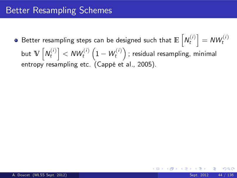 Slide: Better Resampling Schemes
h i (i ) (i ) Better resampling steps can be designed such that E Nt = NWt h i (i ) (i ) (i ) but V Nt < NWt 1 Wt ; residual resampling, minimal entropy resampling etc. (Capp et al., 2005).

A. Doucet (MLSS Sept. 2012)

Sept. 2012

44 / 136

