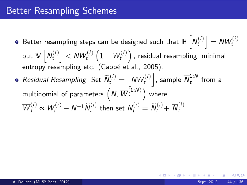 Slide: Better Resampling Schemes
h i (i ) (i ) Better resampling steps can be designed such that E Nt = NWt h i (i ) (i ) (i ) but V Nt < NWt 1 Wt ; residual resampling, minimal entropy resampling etc. (Capp et al., 2005). j k 1:N (i ) e (i ) Residual Resampling. Set Nt = NWt , sample N t from a
(1:N ) (i )

multinomial of parameters N, W t
(i ) Wt

where

 Wt

(i )

N

1 N (i ) et

then set Nt

(i ) e (i ) = Nt + N t .

A. Doucet (MLSS Sept. 2012)

Sept. 2012

44 / 136

