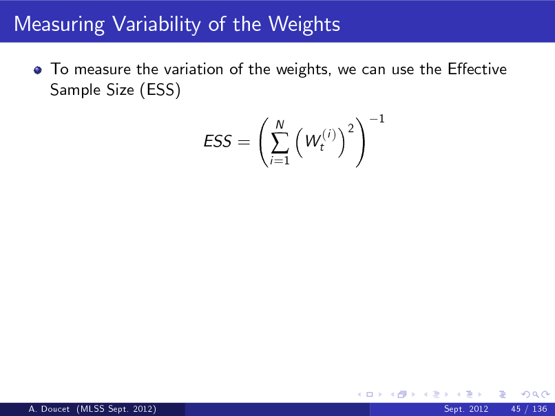 Slide: Measuring Variability of the Weights
To measure the variation of the weights, we can use the Eective Sample Size (ESS) ! 1 ESS =
i =1



N

Wt

(i ) 2

A. Doucet (MLSS Sept. 2012)

Sept. 2012

45 / 136

