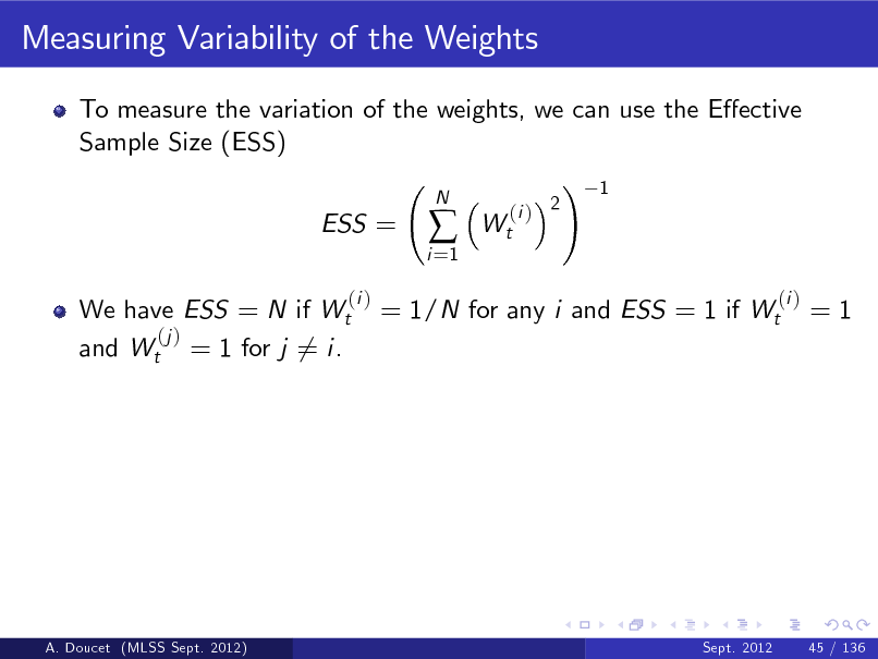 Slide: Measuring Variability of the Weights
To measure the variation of the weights, we can use the Eective Sample Size (ESS) ! 1 ESS =
(i )
i =1



N

Wt

(i ) 2

We have ESS = N if Wt (j ) and Wt = 1 for j 6= i.

= 1/N for any i and ESS = 1 if Wt

(i )

=1

A. Doucet (MLSS Sept. 2012)

Sept. 2012

45 / 136

