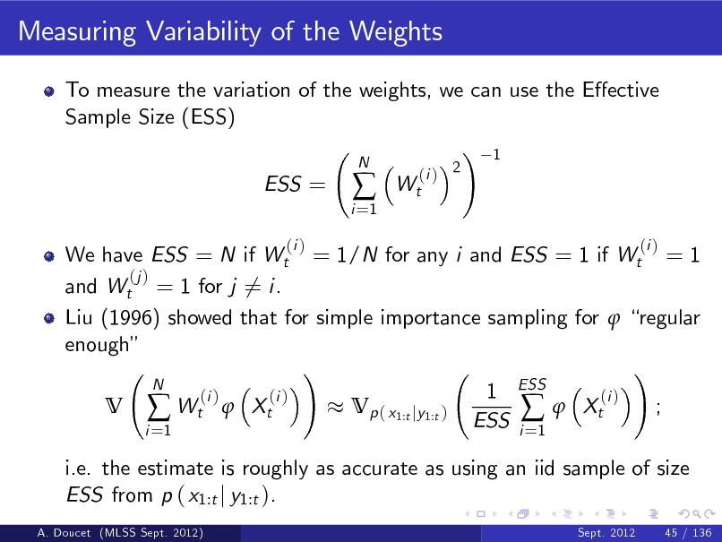 Slide: Measuring Variability of the Weights
To measure the variation of the weights, we can use the Eective Sample Size (ESS) ! 1 ESS =
(i )
i =1



N

Wt

(i ) 2

We have ESS = N if Wt = 1/N for any i and ESS = 1 if Wt = 1 (j ) and Wt = 1 for j 6= i. Liu (1996) showed that for simple importance sampling for  regular enough ! ! N 1 ESS (i ) (i ) (i ) V  Wt  Xt Vp ( x1:t jy1:t )  Xt ; ESS i i =1 =1 i.e. the estimate is roughly as accurate as using an iid sample of size ESS from p ( x1:t j y1:t ).
A. Doucet (MLSS Sept. 2012) Sept. 2012 45 / 136

(i )


