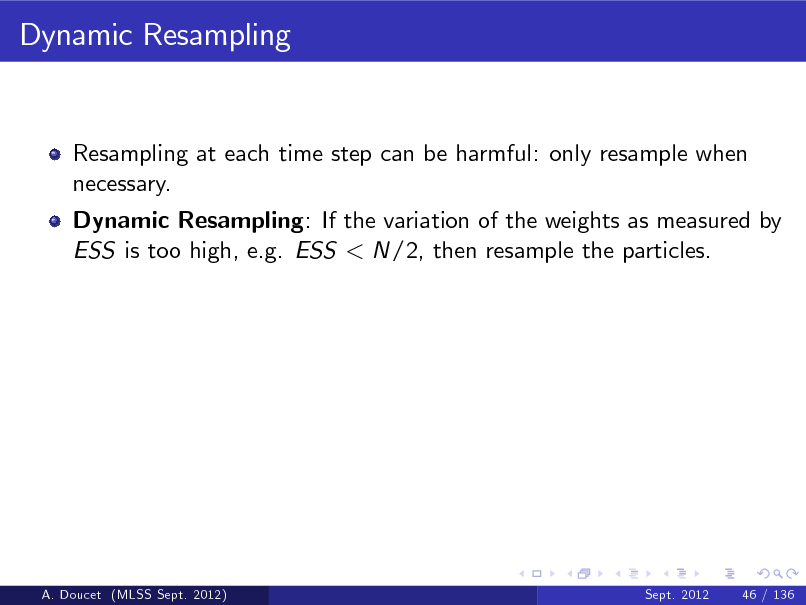Slide: Dynamic Resampling

Resampling at each time step can be harmful: only resample when necessary. Dynamic Resampling: If the variation of the weights as measured by ESS is too high, e.g. ESS < N/2, then resample the particles.

A. Doucet (MLSS Sept. 2012)

Sept. 2012

46 / 136


