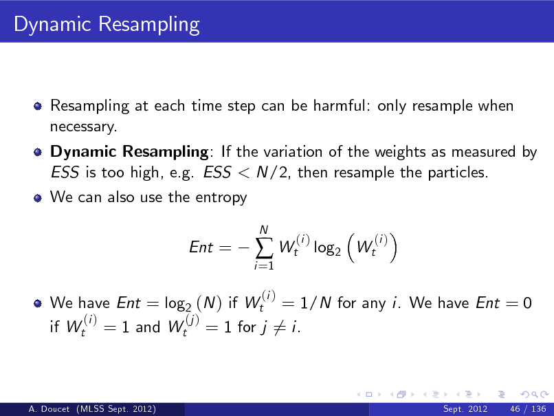 Slide: Dynamic Resampling

Resampling at each time step can be harmful: only resample when necessary. Dynamic Resampling: If the variation of the weights as measured by ESS is too high, e.g. ESS < N/2, then resample the particles. We can also use the entropy Ent =

i =1

 Wt
(i )

N

(i )

log2 Wt

(i )

We have Ent = log2 (N ) if Wt = 1/N for any i. We have Ent = 0 (i ) (j ) if Wt = 1 and Wt = 1 for j 6= i.

A. Doucet (MLSS Sept. 2012)

Sept. 2012

46 / 136

