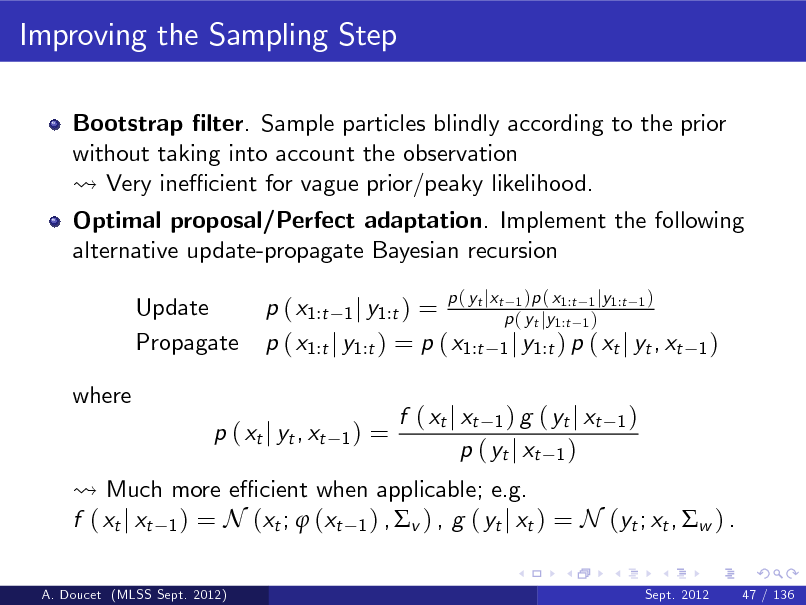 Slide: Improving the Sampling Step
Bootstrap lter. Sample particles blindly according to the prior without taking into account the observation Very ine cient for vague prior/peaky likelihood. Optimal proposal/Perfect adaptation. Implement the following alternative update-propagate Bayesian recursion Update Propagate where p ( xt j yt , xt
1)
tj t 1 1:t 1 j 1:t 1 p ( x1:t 1 j y1:t ) = p ( yt jy1:t 1 ) p ( x1:t j y1:t ) = p ( x1:t 1 j y1:t ) p ( xt j yt , xt

p( y x

)p ( x

y

)

1)

=

Much more e cient when applicable; e.g. f ( xt j xt 1 ) = N (xt ;  (xt 1 ) , v ) , g ( yt j xt ) = N (yt ; xt , w ) .
A. Doucet (MLSS Sept. 2012) Sept. 2012 47 / 136

f ( xt j xt 1 ) g ( yt j xt p ( yt j xt 1 )

1)

