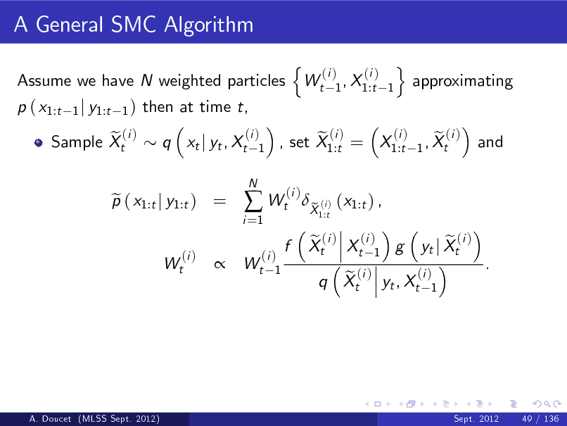 Slide: A General SMC Algorithm
Assume we have N weighted particles p ( x1:t e (i ) Sample Xt
1 j y1:t 1 )

then at time t, q xt j yt , Xt
(i ) 1
N

n

Wt

(i ) (i ) 1 , X1:t 1

o

approximating

p ( x1:t j y1:t ) = e
(i ) Wt

i =1

 Wt

(i ) e (i ) e (i ) , set X1:t = X1:t 1 , Xt (i )

and



(i ) Wt 1

f

X (i ) (x1:t ) , e
1:t

e (i ) (i ) Xt Xt 1 g

(i ) e (i ) q Xt yt , Xt 1

e (i ) yt j Xt

.

A. Doucet (MLSS Sept. 2012)

Sept. 2012

49 / 136


