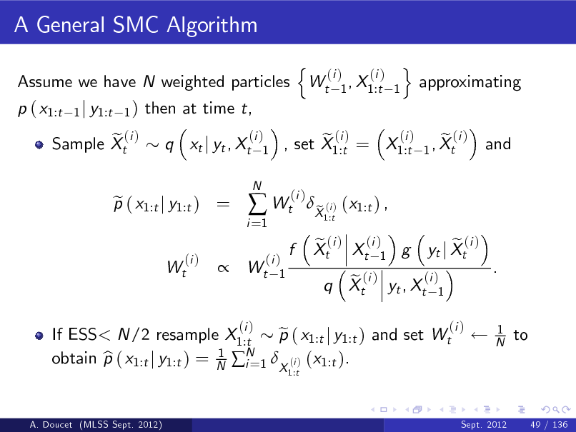 Slide: A General SMC Algorithm
Assume we have N weighted particles p ( x1:t e (i ) Sample Xt
1 j y1:t 1 )

then at time t, q xt j yt , Xt
(i ) 1
N

n

Wt

(i ) (i ) 1 , X1:t 1

o

approximating

p ( x1:t j y1:t ) = e
(i ) Wt

i =1

 Wt

(i ) e (i ) e (i ) , set X1:t = X1:t 1 , Xt (i )

and



(i ) Wt 1

f

X (i ) (x1:t ) , e
1:t

e (i ) (i ) Xt Xt 1 g

If ESS< N/2 resample X1:t p ( x1:t j y1:t ) and set Wt e N 1 obtain p ( x1:t j y1:t ) = N i =1 X (i ) (x1:t ). b
1:t A. Doucet (MLSS Sept. 2012)

(i )

(i ) e (i ) q Xt yt , Xt 1

e (i ) yt j Xt
(i )

.

1 N

to

Sept. 2012

49 / 136

