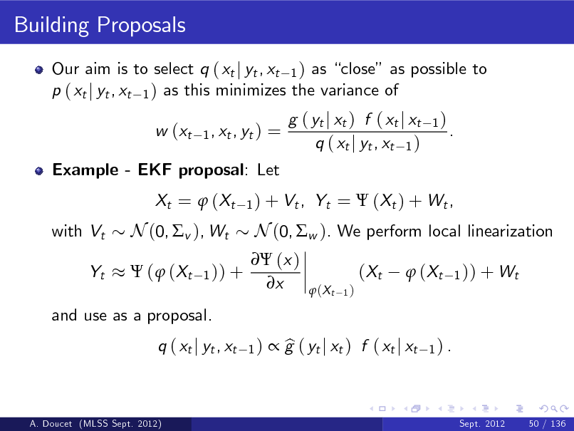 Slide: Building Proposals
Our aim is to select q ( xt j yt , xt 1 ) as close as possible to p ( xt j yt , xt 1 ) as this minimizes the variance of w (xt
1 , xt , yt )

=

Example - EKF proposal: Let Xt =  ( Xt with Vt Yt

g ( yt j xt ) f ( xt j xt q ( xt j yt , xt 1 )

1)

.

1 ) + Vt ,

Yt =  (Xt ) + Wt ,

N (0, v ), Wt
 (  (Xt
1 )) +

 (x ) x

N (0, w ). We perform local linearization ( Xt
 (X t
1)

 ( Xt

1 )) + Wt

and use as a proposal. q ( xt j yt , xt
1)

 g ( yt j xt ) f ( xt j xt b

1) .

A. Doucet (MLSS Sept. 2012)

Sept. 2012

50 / 136

