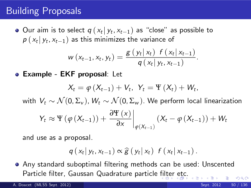 Slide: Building Proposals
Our aim is to select q ( xt j yt , xt 1 ) as close as possible to p ( xt j yt , xt 1 ) as this minimizes the variance of w (xt
1 , xt , yt )

=

Example - EKF proposal: Let Xt =  ( Xt with Vt Yt

g ( yt j xt ) f ( xt j xt q ( xt j yt , xt 1 )

1)

.

1 ) + Vt ,

Yt =  (Xt ) + Wt ,

N (0, v ), Wt
 (  (Xt
1 )) +

 (x ) x

N (0, w ). We perform local linearization ( Xt
 (X t
1)

 ( Xt

1 )) + Wt

and use as a proposal. q ( xt j yt , xt
1)

Any standard suboptimal ltering methods can be used: Unscented Particle lter, Gaussan Quadrature particle lter etc.
A. Doucet (MLSS Sept. 2012) Sept. 2012 50 / 136

 g ( yt j xt ) f ( xt j xt b

1) .


