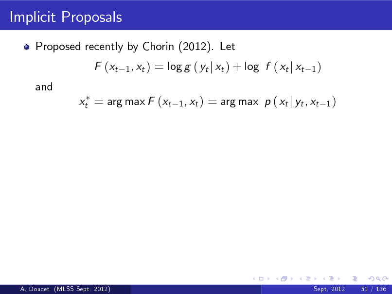 Slide: Implicit Proposals
Proposed recently by Chorin (2012). Let F (xt and
1 , xt )

= log g ( yt j xt ) + log f ( xt j xt
1 , xt )

1)

xt = arg max F (xt

= arg max p ( xt j yt , xt

1)

A. Doucet (MLSS Sept. 2012)

Sept. 2012

51 / 136

