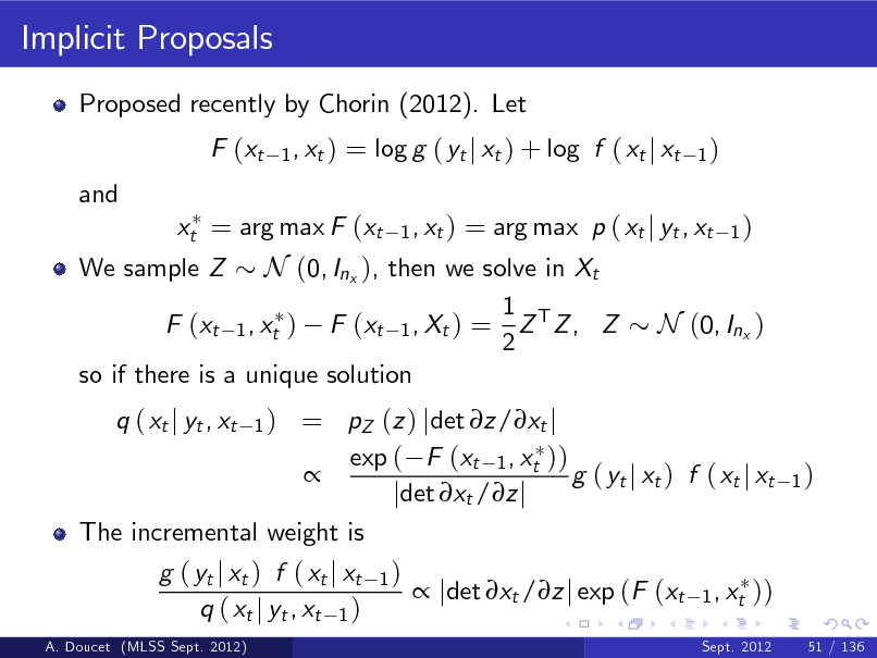 Slide: Implicit Proposals
Proposed recently by Chorin (2012). Let F (xt and
1 , xt )

= log g ( yt j xt ) + log f ( xt j xt
1 , xt )

1)

= arg max p ( xt j yt , xt 1 ) We sample Z N (0, Inx ), then we solve in Xt 1 F (xt 1 , xt ) F (xt 1 , Xt ) = Z T Z , Z N (0, Inx ) 2 so if there is a unique solution = pZ (z ) jdet z/xt j exp ( F (xt 1 , xt ))  g ( yt j xt ) f ( xt j xt jdet xt /z j The incremental weight is g ( yt j xt ) f ( xt j xt 1 )  jdet xt /z j exp (F (xt 1 , xt )) q ( xt j yt , xt 1 )
q ( xt j yt , xt
1)
Sept. 2012

xt = arg max F (xt

1)

A. Doucet (MLSS Sept. 2012)

51 / 136

