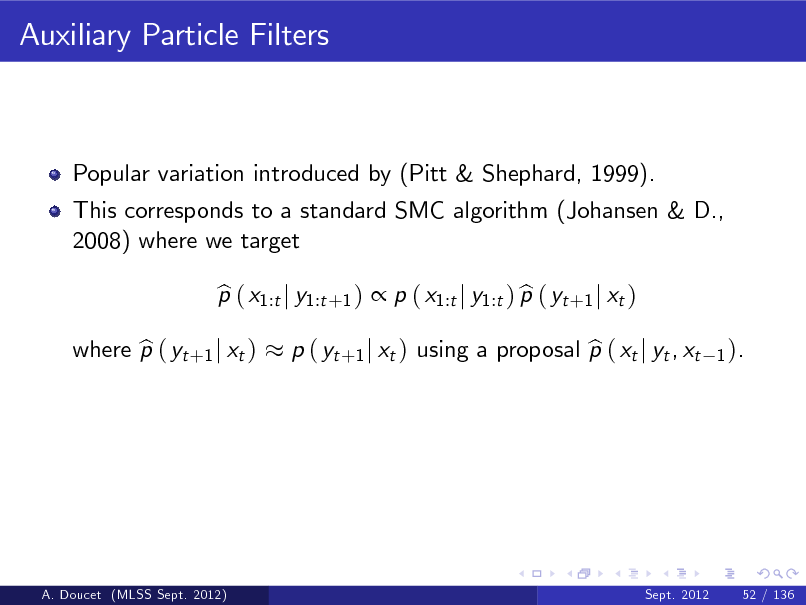 Slide: Auxiliary Particle Filters

Popular variation introduced by (Pitt & Shephard, 1999). This corresponds to a standard SMC algorithm (Johansen & D., 2008) where we target p ( x1:t j y1:t +1 )  p ( x1:t j y1:t ) p ( yt +1 j xt ) b b

where p ( yt +1 j xt ) b

b p ( yt +1 j xt ) using a proposal p ( xt j yt , xt

1 ).

A. Doucet (MLSS Sept. 2012)

Sept. 2012

52 / 136

