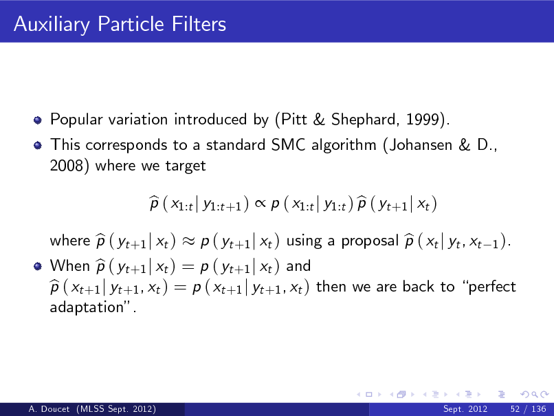 Slide: Auxiliary Particle Filters

Popular variation introduced by (Pitt & Shephard, 1999). This corresponds to a standard SMC algorithm (Johansen & D., 2008) where we target p ( x1:t j y1:t +1 )  p ( x1:t j y1:t ) p ( yt +1 j xt ) b b

When p ( yt +1 j xt ) = p ( yt +1 j xt ) and b p ( xt +1 j yt +1 , xt ) = p ( xt +1 j yt +1 , xt ) then we are back to perfect b adaptation.

where p ( yt +1 j xt ) b

b p ( yt +1 j xt ) using a proposal p ( xt j yt , xt

1 ).

A. Doucet (MLSS Sept. 2012)

Sept. 2012

52 / 136

