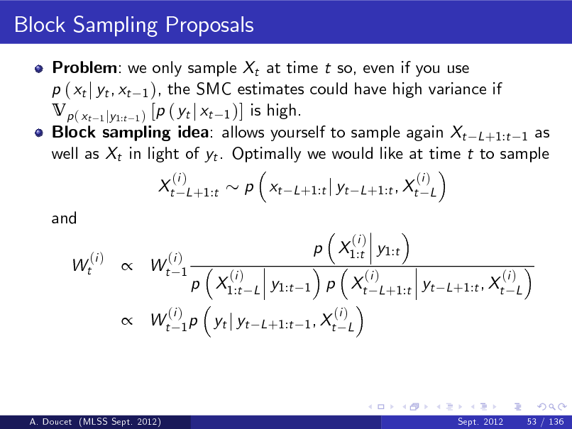 Slide: Block Sampling Proposals
Problem: we only sample Xt at time t so, even if you use p ( xt j yt , xt 1 ), the SMC estimates could have high variance if Vp ( xt 1 jy1:t 1 ) [p ( yt j xt 1 )] is high. Block sampling idea: allows yourself to sample again Xt L +1:t 1 as well as Xt in light of yt . Optimally we would like at time t to sample Xt and
(i ) Wt (i ) L +1:t

p xt

(i ) L +1:t j yt L +1:t , Xt L



(i ) Wt 1

p X1:t y1:t p X1:t
(i )
L

(i )

y1:t

1

p Xt

(i ) L +1:t

yt

(i ) L +1:t , Xt L

 Wt

(i ) 1p

yt j yt

(i ) L +1:t 1 , Xt L

A. Doucet (MLSS Sept. 2012)

Sept. 2012

53 / 136


