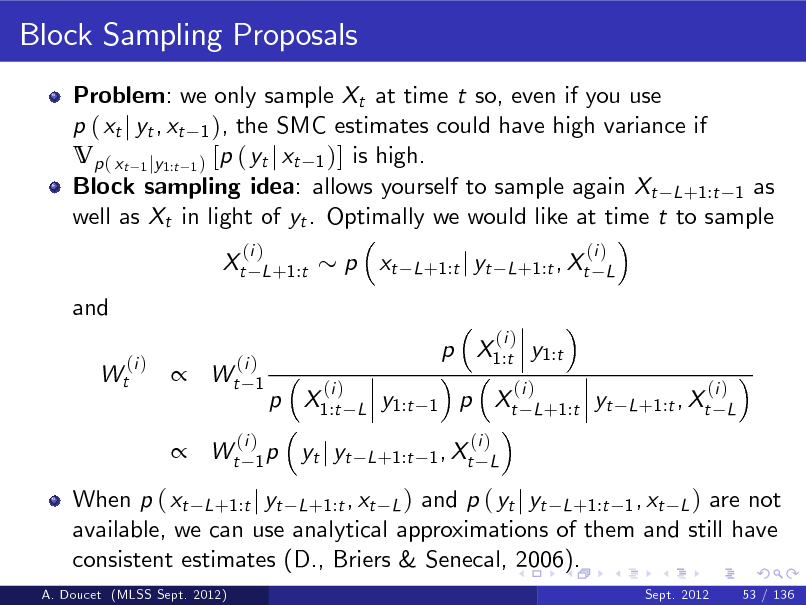 Slide: Block Sampling Proposals
Problem: we only sample Xt at time t so, even if you use p ( xt j yt , xt 1 ), the SMC estimates could have high variance if Vp ( xt 1 jy1:t 1 ) [p ( yt j xt 1 )] is high. Block sampling idea: allows yourself to sample again Xt L +1:t 1 as well as Xt in light of yt . Optimally we would like at time t to sample Xt and
(i ) Wt (i ) L +1:t

p xt

(i ) L +1:t j yt L +1:t , Xt L



(i ) Wt 1

p X1:t y1:t p X1:t
(i )
L

(i )

y1:t

1

p Xt

(i ) L +1:t

yt

(i ) L +1:t , Xt L

 Wt

(i ) 1p

yt j yt

(i ) L +1:t 1 , Xt L

When p ( xt L +1:t j yt L +1:t , xt L ) and p ( yt j yt L +1:t 1 , xt L ) are not available, we can use analytical approximations of them and still have consistent estimates (D., Briers & Senecal, 2006).
A. Doucet (MLSS Sept. 2012) Sept. 2012 53 / 136

