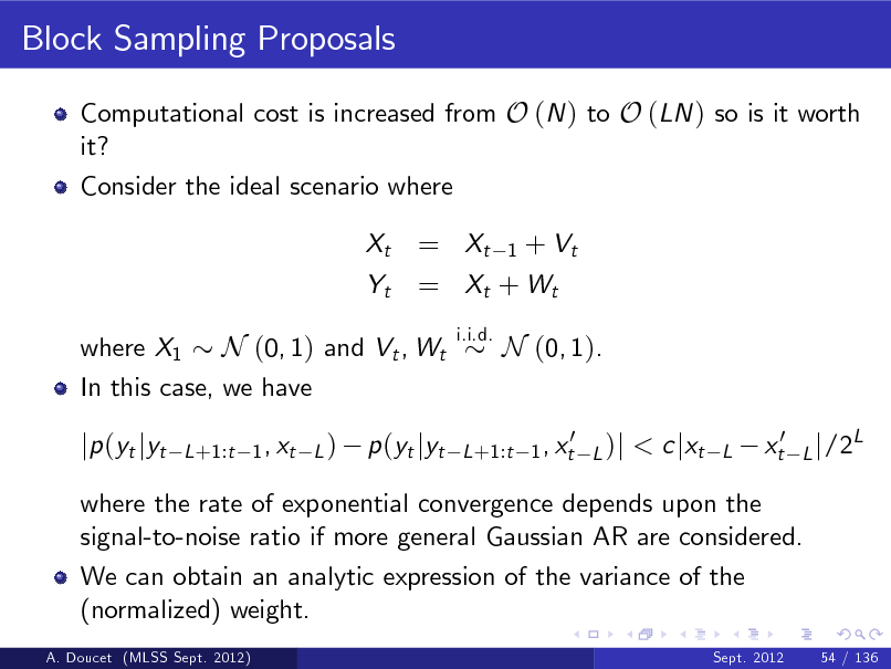 Slide: Block Sampling Proposals
Computational cost is increased from O (N ) to O (LN ) so is it worth it? Consider the ideal scenario where Xt Yt

= Xt 1 + Vt = Xt + W t
i.i.d.

where X1 N (0, 1) and Vt , Wt In this case, we have

N (0, 1). < c jxt
L

jp (yt jyt

L +1:t 1 , xt L )

p (yt jyt

0 L +1:t 1 , xt L )j

xt0

L j /2

L

where the rate of exponential convergence depends upon the signal-to-noise ratio if more general Gaussian AR are considered. We can obtain an analytic expression of the variance of the (normalized) weight.
A. Doucet (MLSS Sept. 2012) Sept. 2012 54 / 136

