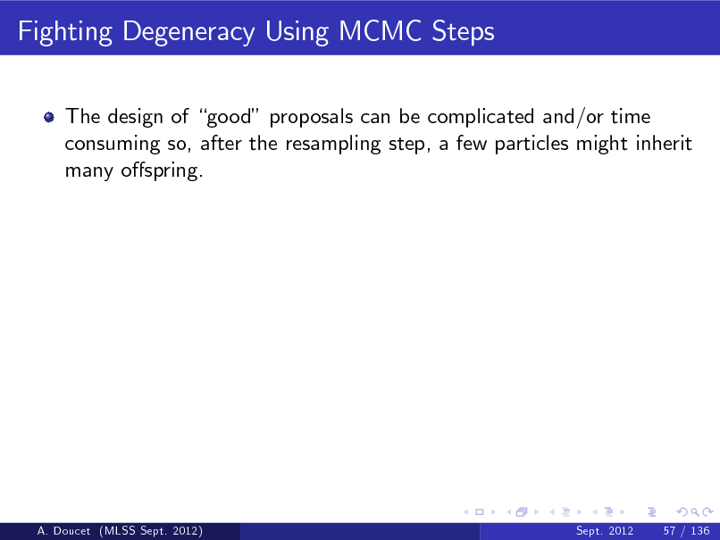 Slide: Fighting Degeneracy Using MCMC Steps
The design of good proposals can be complicated and/or time consuming so, after the resampling step, a few particles might inherit many ospring.

A. Doucet (MLSS Sept. 2012)

Sept. 2012

57 / 136


