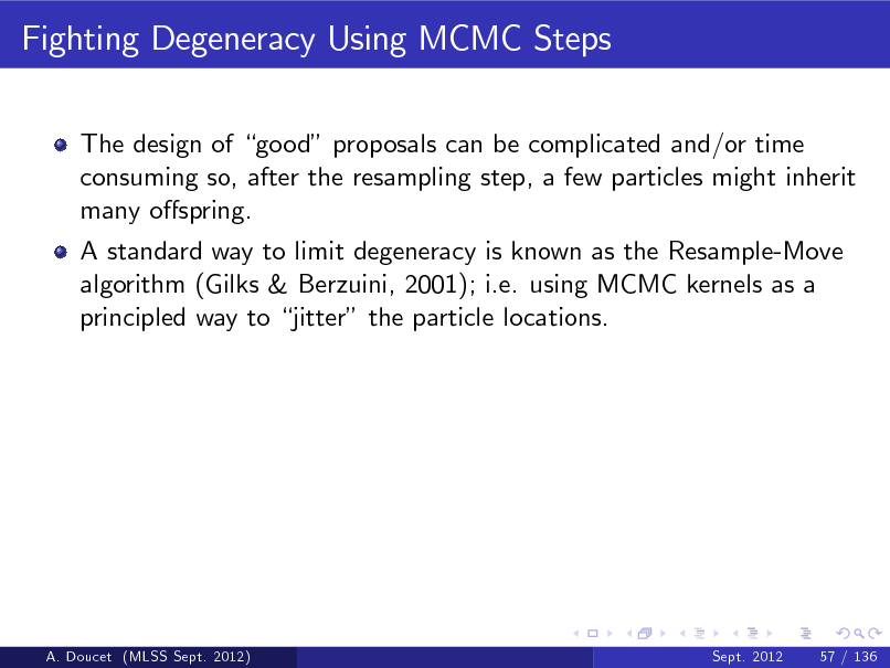 Slide: Fighting Degeneracy Using MCMC Steps
The design of good proposals can be complicated and/or time consuming so, after the resampling step, a few particles might inherit many ospring. A standard way to limit degeneracy is known as the Resample-Move algorithm (Gilks & Berzuini, 2001); i.e. using MCMC kernels as a principled way to jitter the particle locations.

A. Doucet (MLSS Sept. 2012)

Sept. 2012

57 / 136

