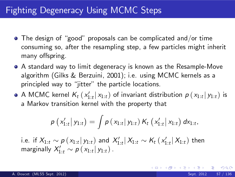 Slide: Fighting Degeneracy Using MCMC Steps
The design of good proposals can be complicated and/or time consuming so, after the resampling step, a few particles might inherit many ospring. A standard way to limit degeneracy is known as the Resample-Move algorithm (Gilks & Berzuini, 2001); i.e. using MCMC kernels as a principled way to jitter the particle locations.
0 A MCMC kernel Kt ( x1:t j x1:t ) of invariant distribution p ( x1:t j y1:t ) is a Markov transition kernel with the property that 0 p x1:t y1:t =

Z

0 p ( x1:t j y1:t ) Kt x1:t x1:t dx1:t , 0 Kt ( x1:t j X1:t ) then

0 i.e. if X1:t p ( x1:t j y1:t ) and X1:t j X1:t 0 marginally X1:t p ( x1:t j y1:t ) .

A. Doucet (MLSS Sept. 2012)

Sept. 2012

57 / 136

