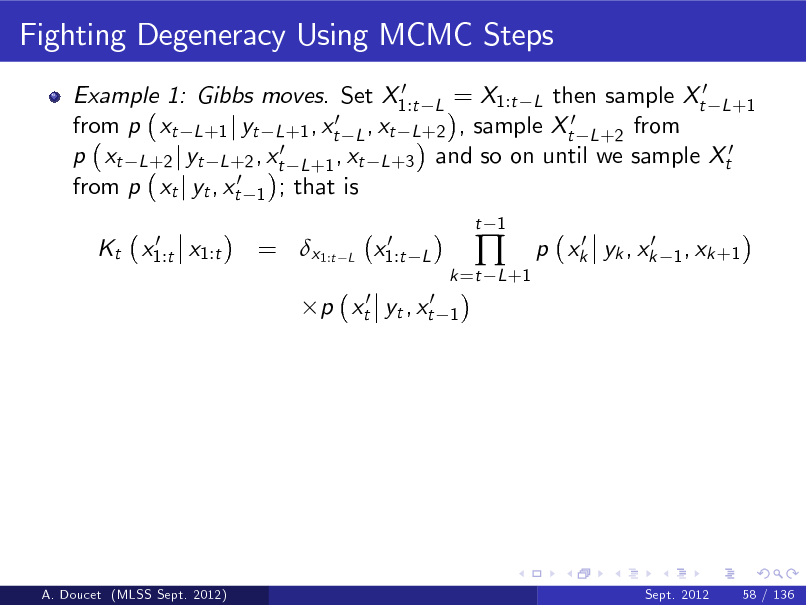 Slide: Fighting Degeneracy Using MCMC Steps
0 Example 1: Gibbs moves. Set X1:t L = X1:t L then sample Xt0 L +1 0 ,x from p xt L +1 j yt L +1 , xt L t L +2 , sample Xt0 L +2 from p xt L +2 j yt L +2 , xt0 L +1 , xt L +3 and so on until we sample Xt0 from p xt j yt , xt0 1 ; that is 0 Kt x1:t x1:t

= x1:t

L

0 x1:t

t 1

L 1

k =t L +1



0 0 p xk yk , xk

1 , xk +1

p xt0 yt , xt0

A. Doucet (MLSS Sept. 2012)

Sept. 2012

58 / 136

