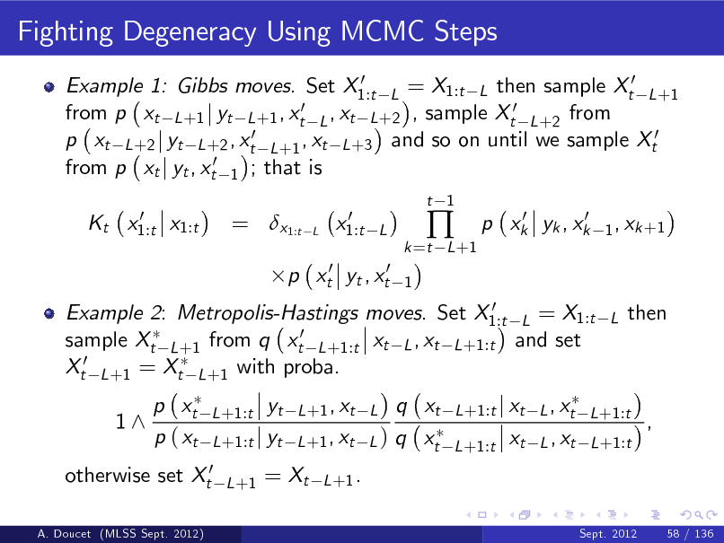 Slide: Fighting Degeneracy Using MCMC Steps
0 Example 1: Gibbs moves. Set X1:t L = X1:t L then sample Xt0 L +1 0 ,x from p xt L +1 j yt L +1 , xt L t L +2 , sample Xt0 L +2 from p xt L +2 j yt L +2 , xt0 L +1 , xt L +3 and so on until we sample Xt0 from p xt j yt , xt0 1 ; that is 0 Kt x1:t x1:t

= x1:t

L

0 x1:t

t 1

L 1

k =t L +1



0 0 p xk yk , xk

1 , xk +1

p xt0 yt , xt0

0 Example 2: Metropolis-Hastings moves. Set X1:t L = X1:t sample Xt L +1 from q xt0 L +1:t xt L , xt L +1:t and set Xt0 L +1 = Xt L +1 with proba.

L

then

1^

p xt p ( xt

L +1:t

otherwise set Xt0
A. Doucet (MLSS Sept. 2012)

yt L +1:t j yt
L +1

q xt L +1 , xt L ) q xt
L +1 .

L +1 , xt L

L +1:t j xt L , xt L +1:t L +1:t

xt

L , xt L +1:t

,

= Xt

Sept. 2012

58 / 136

