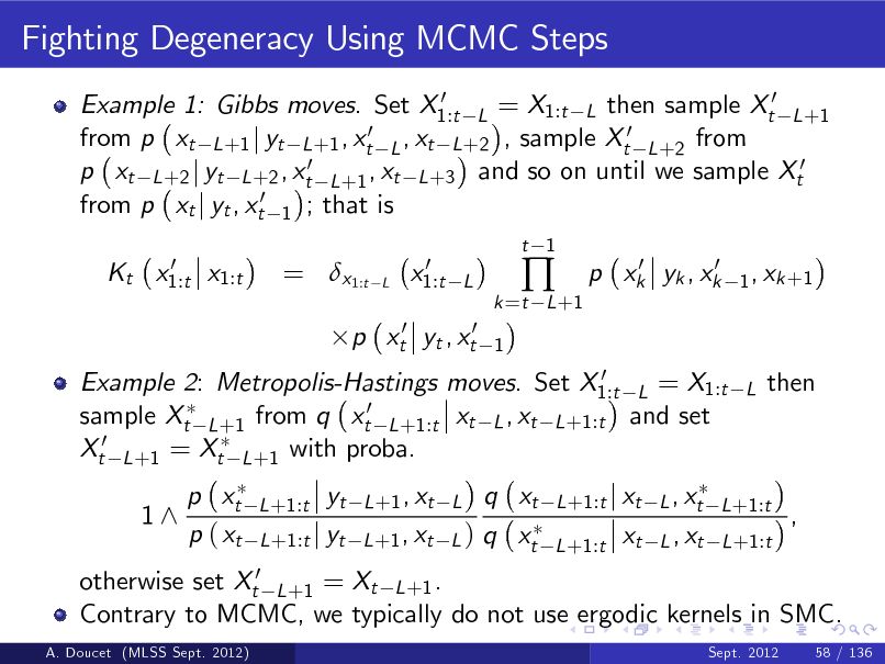 Slide: Fighting Degeneracy Using MCMC Steps
0 Example 1: Gibbs moves. Set X1:t L = X1:t L then sample Xt0 L +1 0 ,x from p xt L +1 j yt L +1 , xt L t L +2 , sample Xt0 L +2 from p xt L +2 j yt L +2 , xt0 L +1 , xt L +3 and so on until we sample Xt0 from p xt j yt , xt0 1 ; that is 0 Kt x1:t x1:t

= x1:t

L

0 x1:t

t 1

L 1

k =t L +1



0 0 p xk yk , xk

1 , xk +1

p xt0 yt , xt0

0 Example 2: Metropolis-Hastings moves. Set X1:t L = X1:t sample Xt L +1 from q xt0 L +1:t xt L , xt L +1:t and set Xt0 L +1 = Xt L +1 with proba.

L

then

1^

p xt p ( xt

L +1:t

otherwise set Xt0 L +1 = Xt L +1 . Contrary to MCMC, we typically do not use ergodic kernels in SMC.
A. Doucet (MLSS Sept. 2012) Sept. 2012 58 / 136

yt L +1:t j yt

q xt L +1 , xt L ) q xt

L +1 , xt L

L +1:t j xt L , xt L +1:t L +1:t

xt

L , xt L +1:t

,

