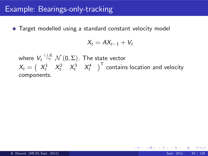 Slide: Example: Bearings-only-tracking
Target modelled using a standard constant velocity model Xt = AXt
i.i.d. 1

+ Vt

where Vt N (0, ). The state vector T 1 contains location and velocity Xt = Xt Xt2 Xt3 Xt4 components.

A. Doucet (MLSS Sept. 2012)

Sept. 2012

59 / 136

