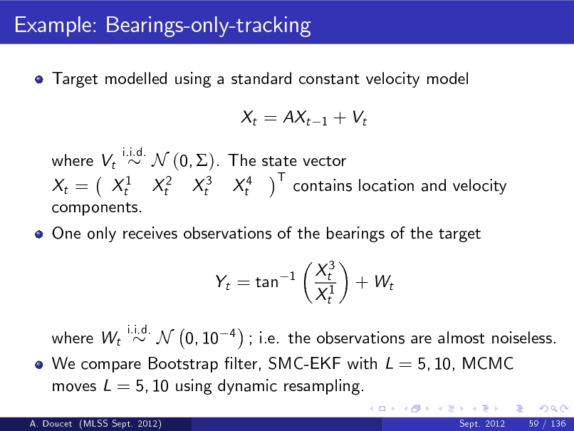 Slide: Example: Bearings-only-tracking
Target modelled using a standard constant velocity model Xt = AXt
i.i.d. 1

+ Vt

where Vt N (0, ). The state vector T 1 contains location and velocity Xt = Xt Xt2 Xt3 Xt4 components. One only receives observations of the bearings of the target Yt = tan where Wt
i.i.d. 1

Xt3 Xt1

+ Wt

N 0, 10 4 ; i.e. the observations are almost noiseless. We compare Bootstrap lter, SMC-EKF with L = 5, 10, MCMC moves L = 5, 10 using dynamic resampling.
Sept. 2012 59 / 136

A. Doucet (MLSS Sept. 2012)

