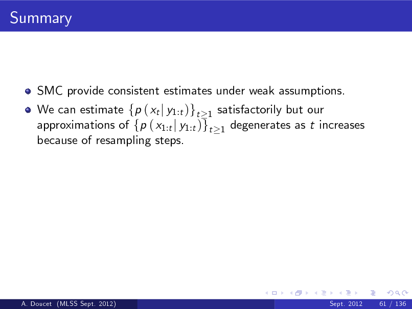 Slide: Summary

SMC provide consistent estimates under weak assumptions. We can estimate fp ( xt j y1:t )gt 1 satisfactorily but our approximations of fp ( x1:t j y1:t )gt 1 degenerates as t increases because of resampling steps.

A. Doucet (MLSS Sept. 2012)

Sept. 2012

61 / 136

