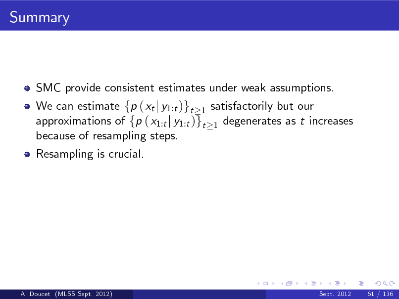 Slide: Summary

SMC provide consistent estimates under weak assumptions. We can estimate fp ( xt j y1:t )gt 1 satisfactorily but our approximations of fp ( x1:t j y1:t )gt 1 degenerates as t increases because of resampling steps. Resampling is crucial.

A. Doucet (MLSS Sept. 2012)

Sept. 2012

61 / 136

