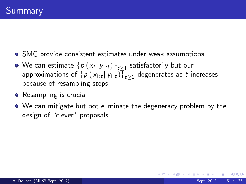 Slide: Summary

SMC provide consistent estimates under weak assumptions. We can estimate fp ( xt j y1:t )gt 1 satisfactorily but our approximations of fp ( x1:t j y1:t )gt 1 degenerates as t increases because of resampling steps. Resampling is crucial. We can mitigate but not eliminate the degeneracy problem by the design of clever proposals.

A. Doucet (MLSS Sept. 2012)

Sept. 2012

61 / 136

