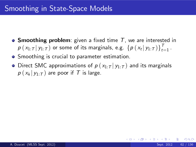 Slide: Smoothing in State-Space Models

Smoothing problem: given a xed time T , we are interested in p ( x1:T j y1:T ) or some of its marginals, e.g. fp ( xt j y1:T )gT=1 . t Smoothing is crucial to parameter estimation. Direct SMC approximations of p ( x1:T j y1:T ) and its marginals p ( xk j y1:T ) are poor if T is large.

A. Doucet (MLSS Sept. 2012)

Sept. 2012

62 / 136

