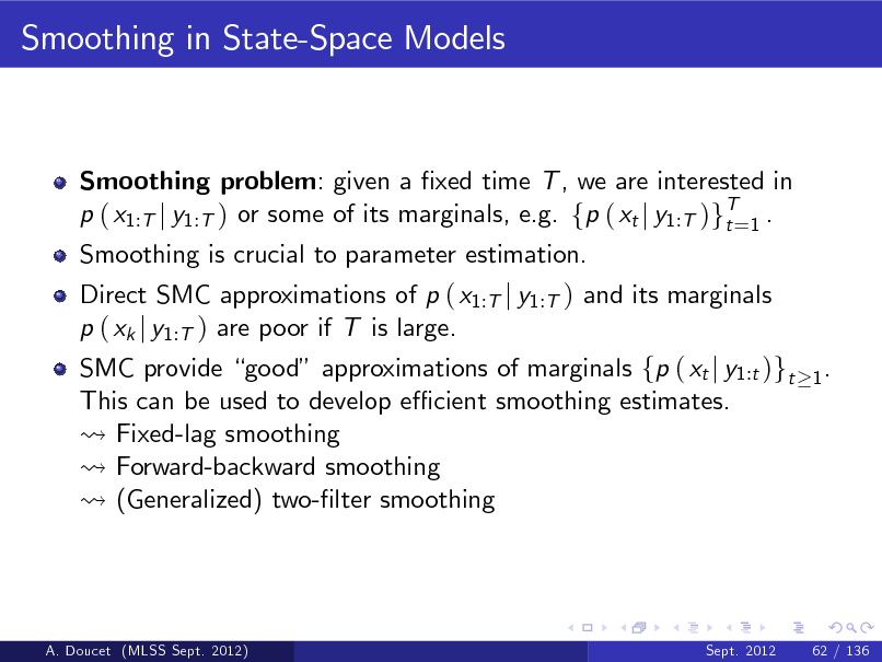 Slide: Smoothing in State-Space Models

Smoothing problem: given a xed time T , we are interested in p ( x1:T j y1:T ) or some of its marginals, e.g. fp ( xt j y1:T )gT=1 . t Smoothing is crucial to parameter estimation. Direct SMC approximations of p ( x1:T j y1:T ) and its marginals p ( xk j y1:T ) are poor if T is large.

SMC provide good approximations of marginals fp ( xt j y1:t )gt This can be used to develop e cient smoothing estimates. Fixed-lag smoothing Forward-backward smoothing (Generalized) two-lter smoothing

1.

A. Doucet (MLSS Sept. 2012)

Sept. 2012

62 / 136

