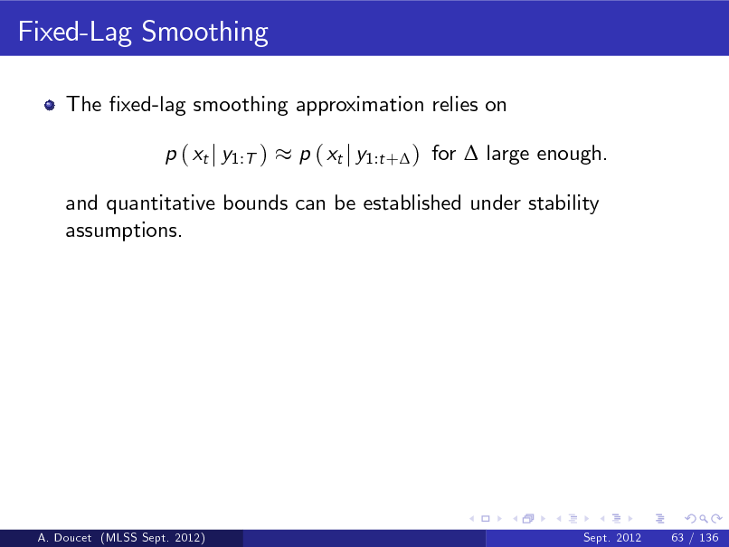 Slide: Fixed-Lag Smoothing
The xed-lag smoothing approximation relies on p ( xt j y1:T ) p ( xt j y1:t + ) for  large enough.

and quantitative bounds can be established under stability assumptions.

A. Doucet (MLSS Sept. 2012)

Sept. 2012

63 / 136

