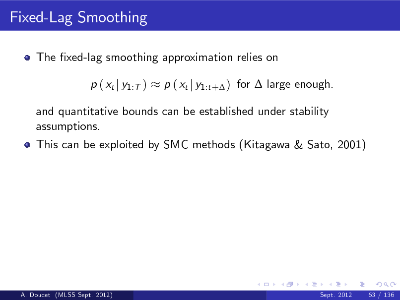 Slide: Fixed-Lag Smoothing
The xed-lag smoothing approximation relies on p ( xt j y1:T ) p ( xt j y1:t + ) for  large enough.

and quantitative bounds can be established under stability assumptions. This can be exploited by SMC methods (Kitagawa & Sato, 2001)

A. Doucet (MLSS Sept. 2012)

Sept. 2012

63 / 136

