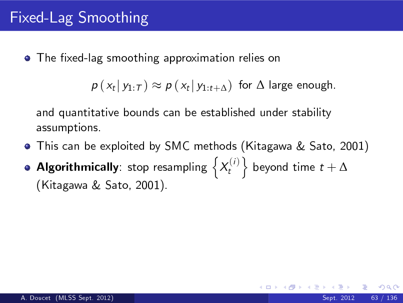 Slide: Fixed-Lag Smoothing
The xed-lag smoothing approximation relies on p ( xt j y1:T ) p ( xt j y1:t + ) for  large enough.

and quantitative bounds can be established under stability assumptions. This can be exploited by SMC methods (Kitagawa & Sato, 2001) n o (i ) Algorithmically: stop resampling Xt beyond time t +  (Kitagawa & Sato, 2001).

A. Doucet (MLSS Sept. 2012)

Sept. 2012

63 / 136

