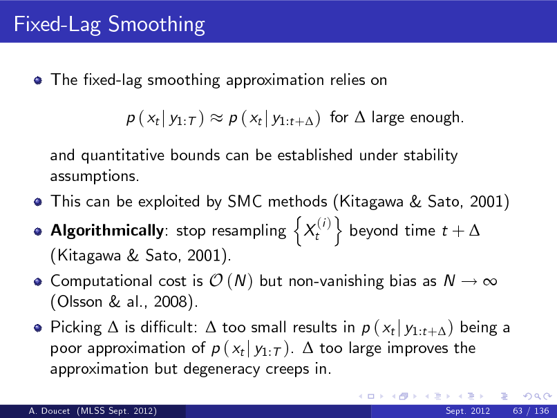 Slide: Fixed-Lag Smoothing
The xed-lag smoothing approximation relies on p ( xt j y1:T ) p ( xt j y1:t + ) for  large enough.

and quantitative bounds can be established under stability assumptions. This can be exploited by SMC methods (Kitagawa & Sato, 2001) n o (i ) Algorithmically: stop resampling Xt beyond time t +  (Kitagawa & Sato, 2001). Computational cost is O (N ) but non-vanishing bias as N !  (Olsson & al., 2008). Picking  is di cult:  too small results in p ( xt j y1:t + ) being a poor approximation of p ( xt j y1:T ).  too large improves the approximation but degeneracy creeps in.
A. Doucet (MLSS Sept. 2012) Sept. 2012 63 / 136

