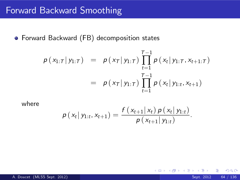 Slide: Forward Backward Smoothing
Forward Backward (FB) decomposition states
T

p ( x1:T j y1:T ) = p ( xT j y1:T )

t =1 T 1 t =1

 p ( xt j y1:T , xt +1:T )  p ( xt j y1:t , xt +1 )

1

= p ( xT j y1:T )
where p ( xt j y1:t , xt +1 ) =

f ( xt +1 j xt ) p ( xt j y1:t ) . p ( xt +1 j y1:t )

A. Doucet (MLSS Sept. 2012)

Sept. 2012

64 / 136

