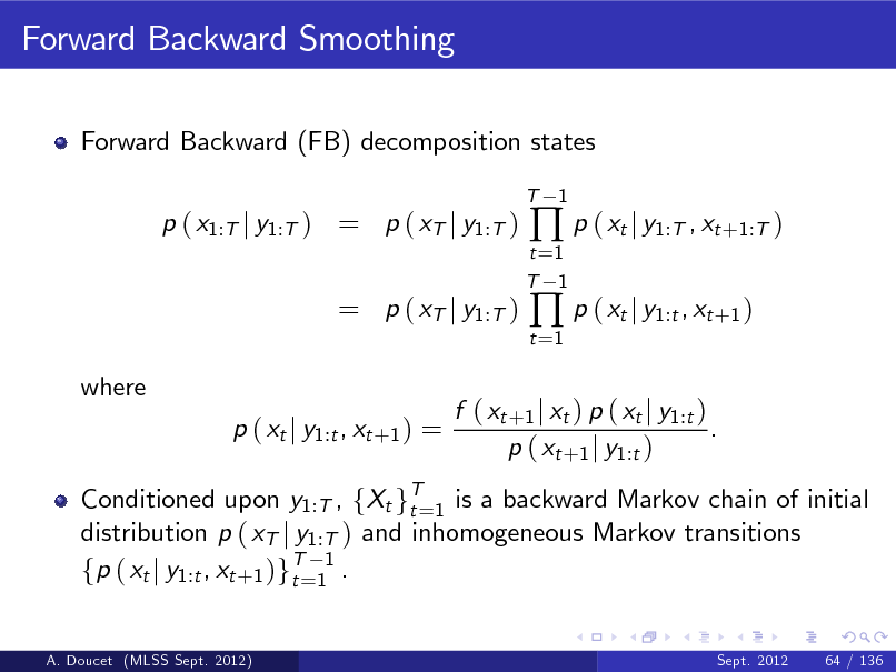 Slide: Forward Backward Smoothing
Forward Backward (FB) decomposition states
T

p ( x1:T j y1:T ) = p ( xT j y1:T )

t =1 T 1 t =1

 p ( xt j y1:T , xt +1:T )  p ( xt j y1:t , xt +1 )

1

= p ( xT j y1:T )
where p ( xt j y1:t , xt +1 ) =

Conditioned upon y1:T , fXt gT=1 is a backward Markov chain of initial t distribution p ( xT j y1:T ) and inhomogeneous Markov transitions fp ( xt j y1:t , xt +1 )gT=11 . t
A. Doucet (MLSS Sept. 2012) Sept. 2012 64 / 136

f ( xt +1 j xt ) p ( xt j y1:t ) . p ( xt +1 j y1:t )

