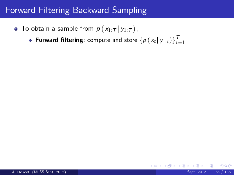Slide: Forward Filtering Backward Sampling
To obtain a sample from p ( x1:T j y1:T ) ,
Forward ltering: compute and store fp ( xt j y1 :t )gT=1 t

A. Doucet (MLSS Sept. 2012)

Sept. 2012

65 / 136

