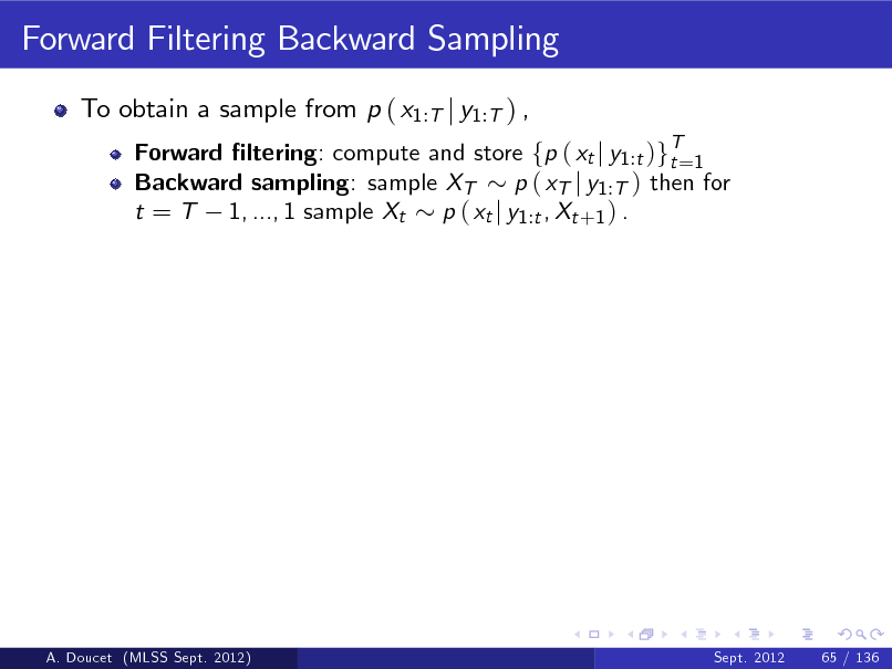 Slide: Forward Filtering Backward Sampling
To obtain a sample from p ( x1:T j y1:T ) ,
Forward ltering: compute and store fp ( xt j y1 :t )gT=1 t Backward sampling: sample XT p ( xT j y1 :T ) then for t = T 1, ..., 1 sample Xt p ( xt j y1 :t , Xt +1 ) .

A. Doucet (MLSS Sept. 2012)

Sept. 2012

65 / 136

