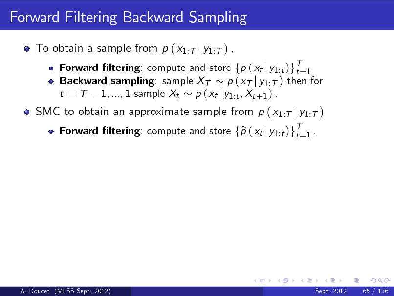 Slide: Forward Filtering Backward Sampling
To obtain a sample from p ( x1:T j y1:T ) ,
Forward ltering: compute and store fp ( xt j y1 :t )gT=1 t Backward sampling: sample XT p ( xT j y1 :T ) then for t = T 1, ..., 1 sample Xt p ( xt j y1 :t , Xt +1 ) . Forward ltering: compute and store fp ( xt j y1 :t )gT=1 . b t

SMC to obtain an approximate sample from p ( x1:T j y1:T )

A. Doucet (MLSS Sept. 2012)

Sept. 2012

65 / 136

