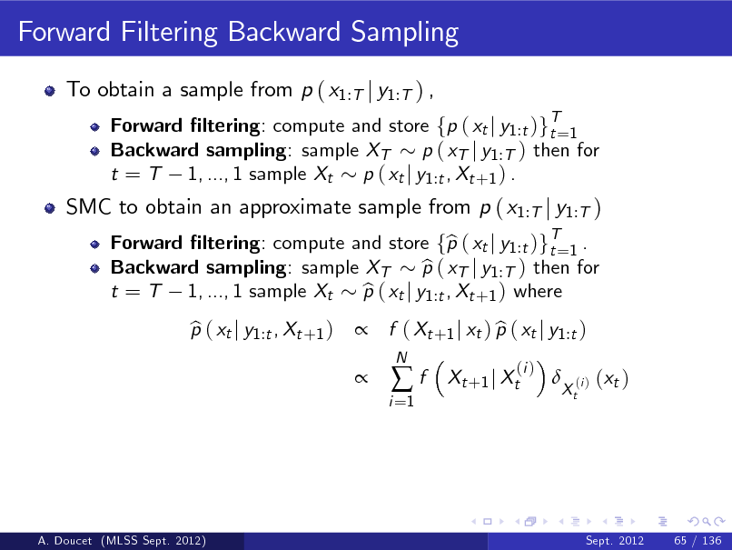 Slide: Forward Filtering Backward Sampling
To obtain a sample from p ( x1:T j y1:T ) ,
Forward ltering: compute and store fp ( xt j y1 :t )gT=1 t Backward sampling: sample XT p ( xT j y1 :T ) then for t = T 1, ..., 1 sample Xt p ( xt j y1 :t , Xt +1 ) . Forward ltering: compute and store fp ( xt j y1 :t )gT=1 . b t Backward sampling: sample XT p ( xT j y1 :T ) then for b t = T 1, ..., 1 sample Xt p ( xt j y1 :t , Xt +1 ) where b p ( xt j y1 :t , Xt +1 ) b   f ( Xt +1 j xt ) p ( xt j y1 :t ) b
i =1

SMC to obtain an approximate sample from p ( x1:T j y1:T )

f

N

Xt +1 j Xt

(i )



Xt

(i )

( xt )

A. Doucet (MLSS Sept. 2012)

Sept. 2012

65 / 136

