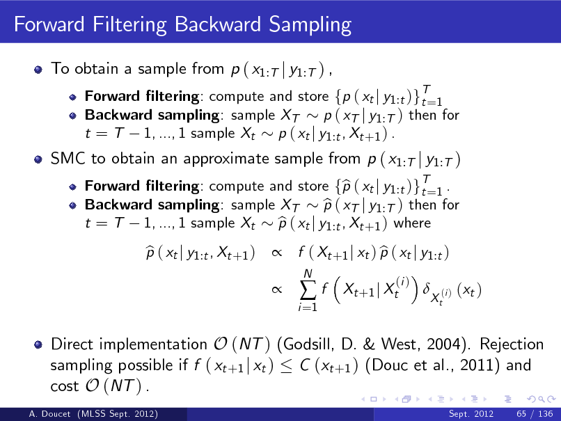 Slide: Forward Filtering Backward Sampling
To obtain a sample from p ( x1:T j y1:T ) ,
Forward ltering: compute and store fp ( xt j y1 :t )gT=1 t Backward sampling: sample XT p ( xT j y1 :T ) then for t = T 1, ..., 1 sample Xt p ( xt j y1 :t , Xt +1 ) . Forward ltering: compute and store fp ( xt j y1 :t )gT=1 . b t Backward sampling: sample XT p ( xT j y1 :T ) then for b t = T 1, ..., 1 sample Xt p ( xt j y1 :t , Xt +1 ) where b p ( xt j y1 :t , Xt +1 ) b   f ( Xt +1 j xt ) p ( xt j y1 :t ) b
i =1

SMC to obtain an approximate sample from p ( x1:T j y1:T )

f

N

Xt +1 j Xt

(i )



Xt

(i )

( xt )

Direct implementation O (NT ) (Godsill, D. & West, 2004). Rejection sampling possible if f ( xt +1 j xt ) C (xt +1 ) (Douc et al., 2011) and cost O (NT ) .
A. Doucet (MLSS Sept. 2012) Sept. 2012 65 / 136


