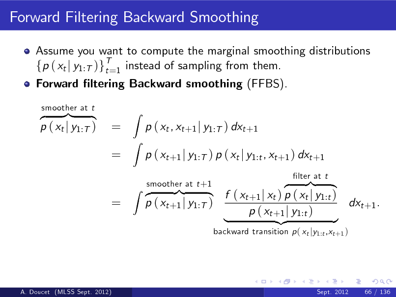 Slide: Forward Filtering Backward Smoothing
Assume you want to compute the marginal smoothing distributions fp ( xt j y1:T )gT=1 instead of sampling from them. t Forward ltering Backward smoothing (FFBS). z }| { p ( xt j y1:T )
smoother at t

= =

Z Z

p ( xt , xt +1 j y1:T ) dxt +1 p ( xt +1 j y1:T ) p ( xt j y1:t , xt +1 ) dxt +1 z }| { f ( xt +1 j xt ) p ( xt j y1:t ) dxt +1 . p ( xt +1 j y1:T ) p ( xt +1 j y1:t ) | {z }
backward transition p ( xt jy1:t ,xt +1 ) lter at t

=

smoother at t +1 Z z }| {

A. Doucet (MLSS Sept. 2012)

Sept. 2012

66 / 136


