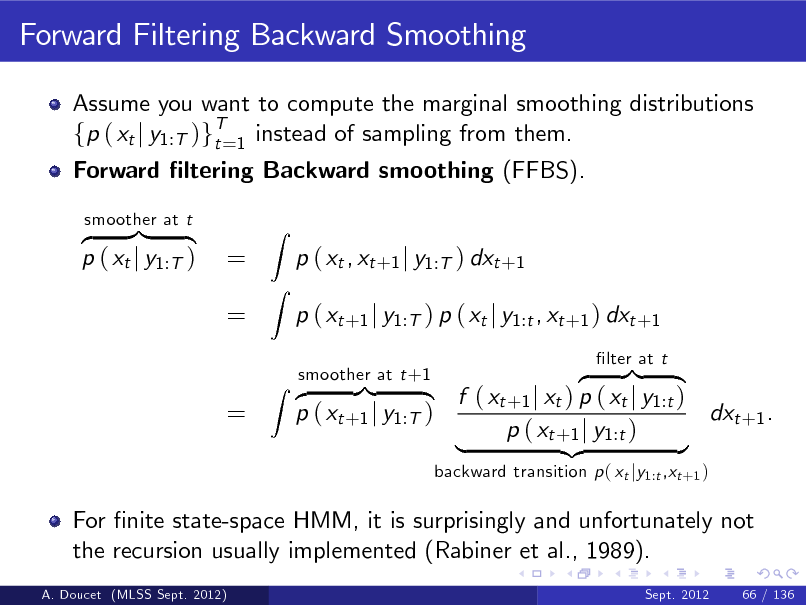 Slide: Forward Filtering Backward Smoothing
Assume you want to compute the marginal smoothing distributions fp ( xt j y1:T )gT=1 instead of sampling from them. t Forward ltering Backward smoothing (FFBS). z }| { p ( xt j y1:T )
smoother at t

= =

Z Z

p ( xt , xt +1 j y1:T ) dxt +1 p ( xt +1 j y1:T ) p ( xt j y1:t , xt +1 ) dxt +1 z }| { f ( xt +1 j xt ) p ( xt j y1:t ) dxt +1 . p ( xt +1 j y1:T ) p ( xt +1 j y1:t ) | {z }
backward transition p ( xt jy1:t ,xt +1 ) lter at t

=

smoother at t +1 Z z }| {

For nite state-space HMM, it is surprisingly and unfortunately not the recursion usually implemented (Rabiner et al., 1989).
A. Doucet (MLSS Sept. 2012) Sept. 2012

66 / 136

