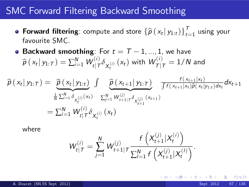 Slide: SMC Forward Filtering Backward Smoothing
Forward ltering: compute and store fp ( xt j y1:t )gT=1 using your b t favourite SMC. Backward smoothing: For t = T 1, ..., 1, we have (i ) (i ) p ( xt j y1:T ) = N 1 Wt jT X (i ) (xt ) with WT jT = 1/N and b i=
t 1 N

p ( xt j y1:T ) = p ( xt j y1:t ) b b | {z }
N 1  i=

(i ) ( x t ) Xt

R
t

 N 1 W t +1 jT  j=

= N 1 Wt jT X (i ) (xt ) i=
(i ) Wt j T

(i )

p ( xt +1 j y1:T ) b | {z }
(j )

(j ) ( x t +1 ) X t +1

R

f ( x t +1 j x t ) dxt +1 f ( xt +1 jxt )p ( xt jy1:t )dxt b

where

=

j =1



N

(j ) Wt +1 jT

f

Xt + 1 j Xt
(j )

(j )

(i ) (l )

N 1 f l=

.

Xt + 1 j Xt

A. Doucet (MLSS Sept. 2012)

Sept. 2012

67 / 136

